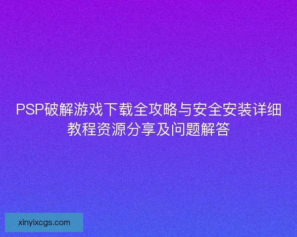 PSP破解游戏下载全攻略与安全安装详细教程资源分享及问题解答
