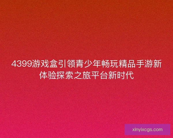 4399游戏盒引领青少年畅玩精品手游新体验探索之旅平台新时代