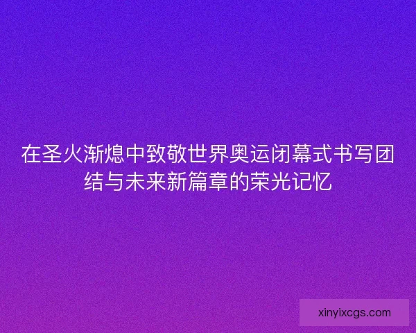 在圣火渐熄中致敬世界奥运闭幕式书写团结与未来新篇章的荣光记忆