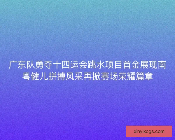 广东队勇夺十四运会跳水项目首金展现南粤健儿拼搏风采再掀赛场荣耀篇章