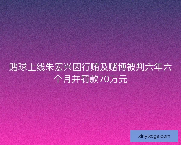 赌球上线朱宏兴因行贿及赌博被判六年六个月并罚款70万元