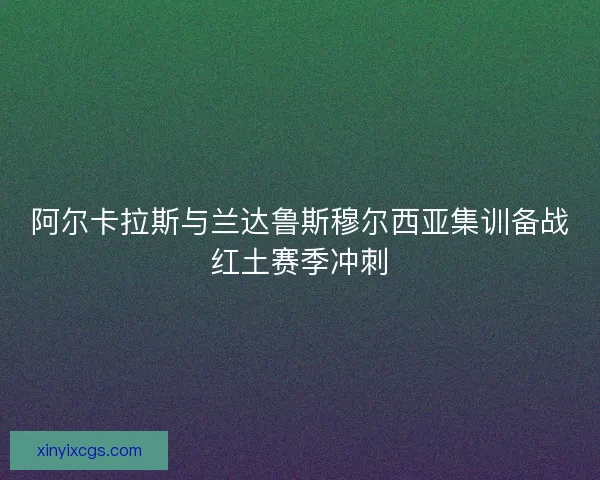 阿尔卡拉斯与兰达鲁斯穆尔西亚集训备战红土赛季冲刺