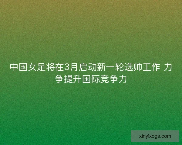 中国女足将在3月启动新一轮选帅工作 力争提升国际竞争力